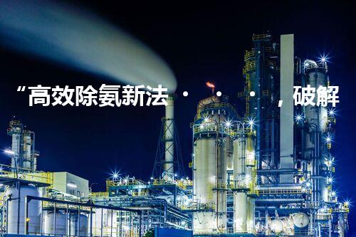 “高效除氨新法，破解氨氮廢水超標難題”